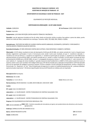 70
MINISTÉRIO DO TRABALHO E EMPREGO - MTE
SECRETARIA DE INSPEÇÃO DO TRABALHO - SIT
DEPARTAMENTO DE SEGURANÇA E SAÚDE NO TRABALHO - DSST
EQUIPAMENTO DE PROTEÇÃO INDIVIDUAL
CERTIFICADO DE APROVAÇÃO - CA Nº 8.084 VÁLIDO
Validade: 19/08/2024 Nº. do Processo:12600.115867/2019-05
Produto: Importado
Equipamento: LUVA PARA PROTEÇÃO CONTRA AGENTES TÉRMICOS E MECÂNICOS
Descrição: Luva de segurança tricotada em fios de náilon, banho em borracha nitrílica na palma, face palmar e ponta dos dedos, punho
elástico em malha de náilon, acabamento em overloque. Tamanhos: 6(XP), 7(P), 8(M), 9(G), 10(XG) e 11(XXG).
Aprovado para: PROTEÇÃO DAS MÃOS DO USUÁRIO CONTRA AGENTES ABRASIVOS, ESCORIANTES, CORTANTES E PERFURANTES E
CONTRA AGENTES TÉRMICOS (CALOR DE CONTATO).
Restrições/Limitações: EPI NÃO APROVADO CONTRA ARCO ELÉTRICO, FOGO REPENTINO E COMBATE A INCÊNDIO.
Observação: I) O EPI obteve resultado de níveis de desempenho 4122A para BS EN 388, com valores variando de 1 (um) a 4 (quatro) para
abrasão, rasgamento e perfuração e 1 (um) a 5 (cinco) para corte, sendo 1 (um) o pior resultado, em que: 4 - resistência à abrasão; 1 -
resistência ao corte por lâmina; 2 - resistência ao rasgamento; 2 - resistência à perfuração por punção; A - resistência ao corte TDM (ensaio
adicional previsto na norma EN ISO 13997, com valores variando de A a F, sendo F o melhor resultado). II) O EPI obteve resultado de níveis
de desempenho X1XXXX para a EN 407:2004, em que: X - propagação de pequenas chamas; 1 - calor de contato; X - calor convectivo; X -
calor radiante; X - respingos de metais fundidos; X - grandes massas de metal fundido (ferro a 1400º C). III) Os valores variam de 1 (um) a 4
(quatro), sendo 1 (um) o pior resultado. IV) O código X indica que o EPI não foi ensaiado para a aplicação correspondente. V) EPI não aprovado
para uso em operações de soldagem e processos similares. VI) Para a seleção e correta utilização do equipamento, verificar o disposto no
Comunicado XL, disponível no link "http://trabalho.gov.br/seguranca-e-saude-no-trabalho/equipamentos-de- protecao-individual-
epi/comunicados-importantes". VII) Demais especificações técnicas do EPI deverão ser obtidas junto ao importador.
Marcação do CA: Na etiqueta.
Referências: DA-12.600
Tamanhos: 6, 7, 8, 9, 10e 11. Cores: Branca com cinza.
Normas técnicas: DIN EN 420/2010 + A1:2009, DIN EN 388:2017, DIN EN 407: 2004
Laudos:
Nº. Laudo: ELA/L-313.469/2/A/19
Laboratório: L. A. FALCÃO BAUER - CENTRO TECNOLÓGICO DE CONTROLE QUALIDADE LTDA
Nº. Laudo: ELA/L-313.469/1/A/19
Laboratório: L. A. FALCÃO BAUER - CENTRO TECNOLÓGICO DE CONTROLE QUALIDADE LTDA
Empresa: DVS EQUIPAMENTOS DE PROTECAO INDIVIDUAL LTDA
CNPJ: 58.533.209/0001-09
CNAE: 4693 - Comércio atacadista de mercadorias em geral, sem predominância de alimentos ou de insumos
agropecuários
Endereço: CARMELA DUTRA 180 UNIDADE 02 CLG
Bairro: JARDIM PRESIDENTE DUTRA CEP: 07170150
Cidade: GUARULHOS UF: SP
 