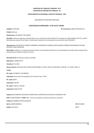 73
MINISTÉRIO DO TRABALHO E EMPREGO - MTE
SECRETARIA DE INSPEÇÃO DO TRABALHO - SIT
DEPARTAMENTO DE SEGURANÇA E SAÚDE NO TRABALHO - DSST
EQUIPAMENTO DE PROTEÇÃO INDIVIDUAL
CERTIFICADO DE APROVAÇÃO - CA Nº 36.377 VÁLIDO
Validade: 17/07/2022 Nº. do Processo:12600.114974/2019-16
Produto: Nacional
Equipamento: VESTIMENTA TIPO CAMISA
Descrição: Camisa de segurança confeccionada em uma camada de tecido Cedrotech FR, composto por 100% algodão; ATPV 12,1 cal/cm²,
fabricado pela empresa Cia de Fiação e Tecidos Cedro Cachoeira S/A, com gramatura nominal de 8,6 oz/yd² (290 g/m²).
Aprovado para: PROTEÇÃO DO TRONCO E MEMBROS SUPERIORES DO USUÁRIO CONTRA AGENTES TÉRMICOS PROVENIENTES DE ARCO
ELÉTRICO E FOGO REPENTINO.
Observação: A seleção e o uso deste equipamento devem ser precedidos de análise de risco da atividade que considere demais equipamentos
necessários para proteção completa do usuário.
Marcação do CA: Na etiqueta; silkado ou bordado.
Referências: CEDROTECH FR
Tamanhos: PP ao XXG
Normas técnicas: ASTM 2621/2012, ASTM F1959/F1959M-14, ASTM F 1930-15, ASTM D6413 / D6413M - 15, ASTM F 1506- 15
Laudos:
Nº. Laudo: 2017BR0337; 2017BR0336'
Laboratório: Asociación de Investigación de la Industria Textil - AITEX
Nº. Laudo: 82874
Laboratório: IEE/USP
Nº. Laudo: 1116/19; 1116/19A
Laboratório: SENAI CETIQT
Empresa: MG COMERCIO ATACADISTA, IMPORTACAO E EXPORTACAO DE ROUPAS E ACESSORIOS LTDA
CNPJ: 19.686.760/0001-22 CNAE: 4642 - Comércio atacadista de artigos do vestuário e acessórios
Endereço: FERNANDES PORTO ALEGRE 80
Bairro: JARDIM MARINGA CEP: 03523000
Cidade: SAO PAULO UF: SP
 