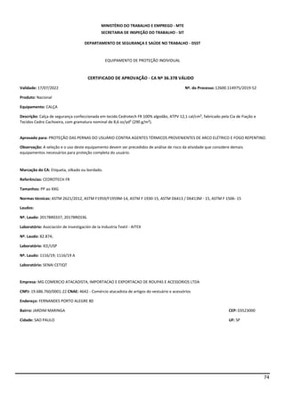 74
MINISTÉRIO DO TRABALHO E EMPREGO - MTE
SECRETARIA DE INSPEÇÃO DO TRABALHO - SIT
DEPARTAMENTO DE SEGURANÇA E SAÚDE NO TRABALHO - DSST
EQUIPAMENTO DE PROTEÇÃO INDIVIDUAL
CERTIFICADO DE APROVAÇÃO - CA Nº 36.378 VÁLIDO
Validade: 17/07/2022 Nº. do Processo:12600.114975/2019-52
Produto: Nacional
Equipamento: CALÇA
Descrição: Calça de segurança confeccionada em tecido Cedrotech FR 100% algodão, ATPV 12,1 cal/cm², fabricado pela Cia de Fiação e
Tecidos Cedro Cachoeira, com gramatura nominal de 8,6 oz/yd² (290 g/m²).
Aprovado para: PROTEÇÃO DAS PERNAS DO USUÁRIO CONTRA AGENTES TÉRMICOS PROVENIENTES DE ARCO ELÉTRICO E FOGO REPENTINO.
Observação: A seleção e o uso deste equipamento devem ser precedidos de análise de risco da atividade que considere demais
equipamentos necessários para proteção completa do usuário.
Marcação do CA: Etiqueta, silkado ou bordado.
Referências: CEDROTECH FR
Tamanhos: PP ao XXG
Normas técnicas: ASTM 2621/2012, ASTM F1959/F1959M-14, ASTM F 1930-15, ASTM D6413 / D6413M - 15, ASTM F 1506- 15
Laudos:
Nº. Laudo: 2017BR0337; 2017BR0336.
Laboratório: Asociación de Investigación de la Industria Textil - AITEX
Nº. Laudo: 82.874;
Laboratório: IEE/USP
Nº. Laudo: 1116/19; 1116/19 A
Laboratório: SENAI CETIQT
Empresa: MG COMERCIO ATACADISTA, IMPORTACAO E EXPORTACAO DE ROUPAS E ACESSORIOS LTDA
CNPJ: 19.686.760/0001-22 CNAE: 4642 - Comércio atacadista de artigos do vestuário e acessórios
Endereço: FERNANDES PORTO ALEGRE 80
Bairro: JARDIM MARINGA CEP: 03523000
Cidade: SAO PAULO UF: SP
 