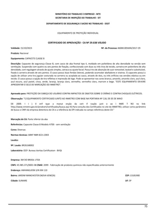 75
MINISTÉRIO DO TRABALHO E EMPREGO - MTE
SECRETARIA DE INSPEÇÃO DO TRABALHO - SIT
DEPARTAMENTO DE SEGURANÇA E SAÚDE NO TRABALHO - DSST
EQUIPAMENTO DE PROTEÇÃO INDIVIDUAL
CERTIFICADO DE APROVAÇÃO - CA Nº 29.638 VÁLIDO
Validade: 15/10/2023 Nº. do Processo:46000.005694/2017-29
Produto: Nacional
Equipamento: CAPACETE CLASSE B
Descrição: Capacete de segurança Classe B, com casco de aba frontal tipo II, moldado em polietileno de alta densidade na versão sem
ventilação. Suspensão com quatro ou seis pontos de fixação, confeccionada com duas ou três tiras de tecido, carneira em polietileno de alta
densidade, com regulagem através de ajuste simples, catraca ou ajuste facial. Possui tira de absorção de suor removível, lavável e substituível,
fixada à carneira através de seis pontos. O casco possui duas fendas laterais, podendo acomodar abafadores e viseiras. O capacete possui a
opção de utilizar uma tira jugular costurada na carneira ou acoplada ao casco, através de dois, ou três orifícios nas versões elástica ou em
tecido. O casco possui a opção de tira refletiva e impressão de logo. Pode se apresentar nas cores branco, amarelo, amarelo claro, azul claro,
azul escuro, azul pastel, cinza, verde, laranja, laranja claro, vermelho, vermelho claro, marrom e bege. “ESTE EQUIPAMENTO DEVERÁ
APRESENTAR O SELO DE MARCAÇÃO DO INMETRO”.
Aprovado para: PROTEÇÃO DA CABEÇA DO USUÁRIO CONTRA IMPACTOS DE OBJETOS SOBRE O CRÂNIO E CONTRA CHOQUES ELÉTRICOS.
Observação: "I) EQUIPAMENTO CERTIFICADO JUNTO AO INMETRO COM BASE NA PORTARIA Nº 118, DE 05 DE MAIO
DE 2009. I I ) V erif ique a manut enção da cert if icação junt o ao I NME T RO no link:
http://www.inmetro.gov.br/prodcert/certificados/busca.asp III) Para consulta dos Certificados no site do INMETRO, utilizar como parâmetro
de busca o CNPJ da empresa detentora do CA e a referência do EPI indicada no campo referência deste CA."
Marcação do CA: Parte inferior da aba
Referências: Capacete Classe B Modelo H700 - sem ventilação
Cores: Diversas
Normas técnicas: ABNT NBR 8221:2003
Laudos:
Nº. Laudo: BR26168002
Laboratório: OCP: Bureau Veritas Certification - BVQI
Empresa: 3M DO BRASIL LTDA
CNPJ: 45.985.371/0001-08 CNAE: 2099 - Fabricação de produtos químicos não especificados anteriormente
Endereço: ANHANGUERA S/N KM 110
Bairro: JARDIM MANCHESTER (NOVA VENEZA) CEP: 13181900
Cidade: SUMARE UF: SP
 