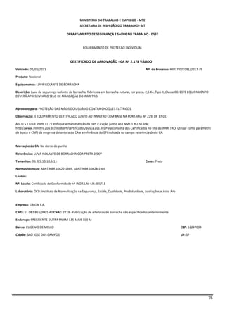 76
MINISTÉRIO DO TRABALHO E EMPREGO - MTE
SECRETARIA DE INSPEÇÃO DO TRABALHO - SIT
DEPARTAMENTO DE SEGURANÇA E SAÚDE NO TRABALHO - DSST
EQUIPAMENTO DE PROTEÇÃO INDIVIDUAL
CERTIFICADO DE APROVAÇÃO - CA Nº 2.178 VÁLIDO
Validade: 02/03/2021 Nº. do Processo:46017.001091/2017-79
Produto: Nacional
Equipamento: LUVA ISOLANTE DE BORRACHA
Descrição: Luva de segurança isolante de borracha, fabricada em borracha natural, cor preta, 2,5 Kv, Tipo II, Classe 00. ESTE EQUIPAMENTO
DEVERÁ APRESENTAR O SELO DE MARCAÇÃO DO INMETRO.
Aprovado para: PROTEÇÃO DAS MÃOS DO USUÁRIO CONTRA CHOQUES ELÉTRICOS.
Observação: I) EQUIPAMENTO CERTIFICADO JUNTO AO INMETRO COM BASE NA PORTARIA Nº 229, DE 17 DE
A G O S T O DE 2009. I I ) V erif ique a manut enção da cert if icação junt o ao I NME T RO no link:
http://www.inmetro.gov.br/prodcert/certificados/busca.asp. III) Para consulta dos Certificados no site do INMETRO, utilizar como parâmetro
de busca o CNPJ da empresa detentora do CA e a referência do EPI indicada no campo referência deste CA.
Marcação do CA: No dorso do punho
Referências: LUVA ISOLANTE DE BORRACHA COR PRETA 2,5KV
Tamanhos: 09; 9,5;10;10,5;11 Cores: Preta
Normas técnicas: ABNT NBR 10622:1989, ABNT NBR 10624:1989
Laudos:
Nº. Laudo: Certificado de Conformidade nº INOR.L.M-LIB.001/11
Laboratório: OCP: Instituto da Normalização na Segurança, Saúde, Qualidade, Produtividade, Avaliações e Juizo Arb
Empresa: ORION S.A.
CNPJ: 61.082.863/0001-40 CNAE: 2219 - Fabricação de artefatos de borracha não especificados anteriormente
Endereço: PRESIDENTE DUTRA SN KM 135 MAIS 100 M
Bairro: EUGENIO DE MELLO CEP: 12247004
Cidade: SAO JOSE DOS CAMPOS UF: SP
 