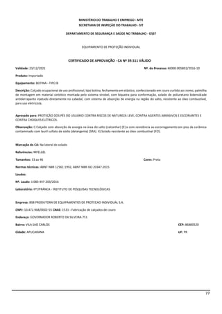 77
MINISTÉRIO DO TRABALHO E EMPREGO - MTE
SECRETARIA DE INSPEÇÃO DO TRABALHO - SIT
DEPARTAMENTO DE SEGURANÇA E SAÚDE NO TRABALHO - DSST
EQUIPAMENTO DE PROTEÇÃO INDIVIDUAL
CERTIFICADO DE APROVAÇÃO - CA Nº 39.511 VÁLIDO
Validade: 23/12/2021 Nº. do Processo:46000.005892/2016-10
Produto: Importado
Equipamento: BOTINA - TIPO B
Descrição: Calçado ocupacional de uso profissional, tipo botina, fechamento em elástico, confeccionado em couro curtido ao cromo, palmilha
de montagem em material sintético montada pelo sistema strobel, com biqueira para conformação, solado de poliuretano bidensidade
antiderrapante injetado diretamente no cabedal, com sistema de absorção de energia na região do salto, resistente ao óleo combustível,
para uso eletricista.
Aprovado para: PROTEÇÃO DOS PÉS DO USUÁRIO CONTRA RISCOS DE NATUREZA LEVE, CONTRA AGENTES ABRASIVOS E ESCORIANTES E
CONTRA CHOQUES ELÉTRICOS.
Observação: I) Calçado com absorção de energia na área do salto (calcanhar) (E) e com resistência ao escorregamento em piso de cerâmica
contaminado com lauril sulfato de sódio (detergente) (SRA). II) Solado resistente ao óleo combustível (FO).
Marcação do CA: Na lateral do solado
Referências: MFEL6EL
Tamanhos: 33 ao 46 Cores: Preta
Normas técnicas: ABNT NBR 12561:1992, ABNT NBR ISO 20347:2015
Laudos:
Nº. Laudo: 1 083 497-203/2016
Laboratório: IPT/FRANCA - INSTITUTO DE PESQUISAS TECNOLÓGICAS
Empresa: BSB PRODUTORA DE EQUIPAMENTOS DE PROTECAO INDIVIDUAL S.A.
CNPJ: 10.472.968/0002-55 CNAE: 1531 - Fabricação de calçados de couro
Endereço: GOVERNADOR ROBERTO DA SILVEIRA 751
Bairro: VILA SAO CARLOS CEP: 86800520
Cidade: APUCARANA UF: PR
 