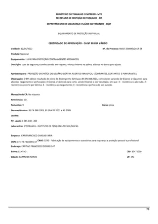 78
MINISTÉRIO DO TRABALHO E EMPREGO - MTE
SECRETARIA DE INSPEÇÃO DO TRABALHO - SIT
DEPARTAMENTO DE SEGURANÇA E SAÚDE NO TRABALHO - DSST
EQUIPAMENTO DE PROTEÇÃO INDIVIDUAL
CERTIFICADO DE APROVAÇÃO - CA Nº 40.054 VÁLIDO
Validade: 12/05/2022 Nº. do Processo:46017.000890/2017-28
Produto: Nacional
Equipamento: LUVA PARA PROTEÇÃO CONTRA AGENTES MECÂNICOS
Descrição: Luva de segurança confeccionada em vaqueta, reforço interno na palma, elástico no dorso para ajuste.
Aprovado para: PROTEÇÃO DAS MÃOS DO USUÁRIO CONTRA AGENTES ABRASIVOS, ESCORIANTES, CORTANTES E PERFURANTES.
Observação: O EPI obteve resultado de níveis de desempenho 3244 para BS EN 388:2003, com valores variando de 0 (zero) a 4 (quatro) para
abrasão, rasgamento e perfuração e 0 (zero) a 5 (cinco) para corte, sendo 0 (zero) o pior resultado, em que: 3 - resistência à abrasão; 2 -
resistência ao corte por lâmina; 4 - resistência ao rasgamento; 4 - resistência à perfuração por punção.
Marcação do CA: Na etiqueta
Referências: 001
Tamanhos: 9 Cores: cinza
Normas técnicas: BS EN 388:2003, BS EN 420:2003 + A1:2009
Laudos:
Nº. Laudo: 1 085 140 - 203
Laboratório: IPT/FRANCA - INSTITUTO DE PESQUISAS TECNOLÓGICAS
Empresa: JEAN FRANCISCO CHAGAS FARIA
CNPJ: 07.778.730/0001-67
CNAE: 3292 - Fabricação de equipamentos e acessórios para segurança e proteção pessoal e profissional
Endereço: CAPITAO FRANCISCO IZIDORO 147
Bairro: CENTRO CEP: 37472000
Cidade: CARMO DE MINAS UF: MG
 
