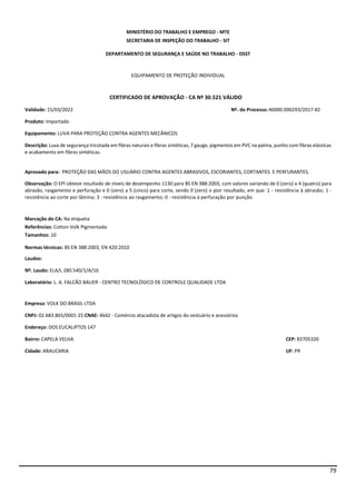 79
MINISTÉRIO DO TRABALHO E EMPREGO - MTE
SECRETARIA DE INSPEÇÃO DO TRABALHO - SIT
DEPARTAMENTO DE SEGURANÇA E SAÚDE NO TRABALHO - DSST
EQUIPAMENTO DE PROTEÇÃO INDIVIDUAL
CERTIFICADO DE APROVAÇÃO - CA Nº 30.521 VÁLIDO
Validade: 15/03/2022 Nº. do Processo:46000.000293/2017-82
Produto: Importado
Equipamento: LUVA PARA PROTEÇÃO CONTRA AGENTES MECÂNICOS
Descrição: Luva de segurança tricotada em fibras naturais e fibras sintéticas, 7 gauge, pigmentos em PVC na palma, punho com fibras elásticas
e acabamento em fibras sintéticas.
Aprovado para: PROTEÇÃO DAS MÃOS DO USUÁRIO CONTRA AGENTES ABRASIVOS, ESCORIANTES, CORTANTES E PERFURANTES.
Observação: O EPI obteve resultado de níveis de desempenho 1130 para BS EN 388:2003, com valores variando de 0 (zero) a 4 (quatro) para
abrasão, rasgamento e perfuração e 0 (zero) a 5 (cinco) para corte, sendo 0 (zero) o pior resultado, em que: 1 - resistência à abrasão; 1 -
resistência ao corte por lâmina; 3 - resistência ao rasgamento; 0 - resistência à perfuração por punção.
Marcação do CA: Na etiqueta
Referências: Cotton Volk Pigmentada
Tamanhos: 10
Normas técnicas: BS EN 388:2003, EN 420:2010
Laudos:
Nº. Laudo: ELA/L 280.540/1/A/16
Laboratório: L. A. FALCÃO BAUER - CENTRO TECNOLÓGICO DE CONTROLE QUALIDADE LTDA
Empresa: VOLK DO BRASIL LTDA
CNPJ: 02.683.865/0001-25 CNAE: 4642 - Comércio atacadista de artigos do vestuário e acessórios
Endereço: DOS EUCALIPTOS 147
Bairro: CAPELA VELHA CEP: 83705320
Cidade: ARAUCARIA UF: PR
 