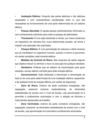8
• Instalação Elétrica: Conjunto das partes elétricas e não elétricas
associadas e com características coordenadas entre si, que são
necessárias ao funcionamento de uma parte determinada de um sistema
elétrico.
• Pessoa Advertida: É aquela pessoa suficientemente informada ou
com conhecimento suficiente para evitar os perigos da eletricidade.
• Travamento: É uma ação destinada a manter, por meios mecânicos
um dispositivo de manobra fixo numa determinada posição, de forma a
impedir uma operação não autorizada.
• Choque Elétrico: É uma perturbação de natureza e efeito diversos
que se manifestam no organismo humano, quando o mesmo é percorrido,
em certas condições, pela corrente elétrica.
• Medidas de Controle do Risco: São conjuntos de ações seguras
que objetiva reduzir ou eliminar o risco na execução de qualquer atividade.
• Gambiarra: Práticas que se utilizam da improvisação para gerar
soluções, serviço elétrico mal feito para obter energia elétrica
• Seccionamento: Ação destinada a interromper a alimentação de
toda ou de uma parte determinada de uma instalação elétrica, separando-
a de qualquer fonte de energia elétrica, por razões de segurança.
• Zona de Risco: Entorno de parte condutora energizada, não
segregada, acessível inclusive acidentalmente, de dimensões
estabelecidas de acordo com o nível de tensão, cuja aproximação só é
permitida a profissionais autorizados e com a adoção de técnicas e
instrumentos apropriados de trabalho.
• Zona Controlada: entorno de parte condutora energizada, não
segregada, acessível, de dimensões estabelecidas de acordo com o nível
de tensão, cuja aproximação só é permitida a profissionais autorizados.
 
