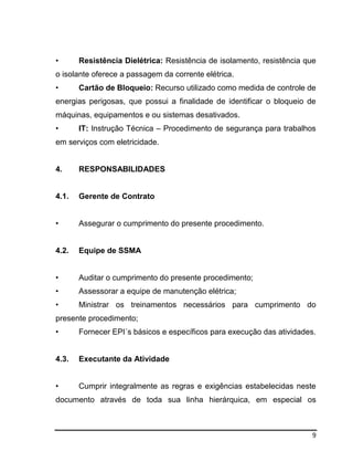 9
• Resistência Dielétrica: Resistência de isolamento, resistência que
o isolante oferece a passagem da corrente elétrica.
• Cartão de Bloqueio: Recurso utilizado como medida de controle de
energias perigosas, que possui a finalidade de identificar o bloqueio de
máquinas, equipamentos e ou sistemas desativados.
• IT: Instrução Técnica – Procedimento de segurança para trabalhos
em serviços com eletricidade.
4. RESPONSABILIDADES
4.1. Gerente de Contrato
• Assegurar o cumprimento do presente procedimento.
4.2. Equipe de SSMA
• Auditar o cumprimento do presente procedimento;
• Assessorar a equipe de manutenção elétrica;
• Ministrar os treinamentos necessários para cumprimento do
presente procedimento;
• Fornecer EPI´s básicos e específicos para execução das atividades.
4.3. Executante da Atividade
• Cumprir integralmente as regras e exigências estabelecidas neste
documento através de toda sua linha hierárquica, em especial os
 