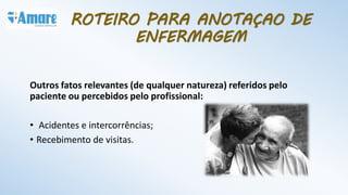 Outros fatos relevantes (de qualquer natureza) referidos pelo
paciente ou percebidos pelo profissional:
• Acidentes e intercorrências;
• Recebimento de visitas.
ROTEIRO PARA ANOTAÇAO DE
ENFERMAGEM
 