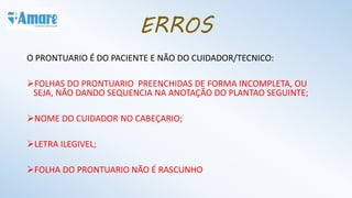 ERROS
O PRONTUARIO É DO PACIENTE E NÃO DO CUIDADOR/TECNICO:
FOLHAS DO PRONTUARIO PREENCHIDAS DE FORMA INCOMPLETA, OU
SEJA, NÃO DANDO SEQUENCIA NA ANOTAÇÃO DO PLANTAO SEGUINTE;
NOME DO CUIDADOR NO CABEÇARIO;
LETRA ILEGIVEL;
FOLHA DO PRONTUARIO NÃO É RASCUNHO
 