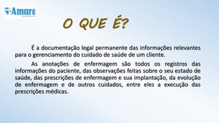 O QUE É?
É a documentação legal permanente das informações relevantes
para o gerenciamento do cuidado de saúde de um cliente.
As anotações de enfermagem são todos os registros das
informações do paciente, das observações feitas sobre o seu estado de
saúde, das prescrições de enfermagem e sua implantação, da evolução
de enfermagem e de outros cuidados, entre eles a execução das
prescrições médicas.
 