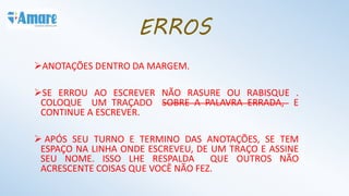 ANOTAÇÕES DENTRO DA MARGEM.
SE ERROU AO ESCREVER NÃO RASURE OU RABISQUE .
COLOQUE UM TRAÇADO SOBRE A PALAVRA ERRADA, E
CONTINUE A ESCREVER.
 APÓS SEU TURNO E TERMINO DAS ANOTAÇÕES, SE TEM
ESPAÇO NA LINHA ONDE ESCREVEU, DE UM TRAÇO E ASSINE
SEU NOME. ISSO LHE RESPALDA QUE OUTROS NÃO
ACRESCENTE COISAS QUE VOCÊ NÃO FEZ.
ERROS
 
