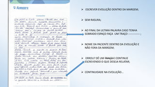  ESCREVER EVOLUÇÃO DENTRO DA MARGEM;
 SEM RASURA;
 AO FINAL DA ULTIMA PALAVRA CASO TENHA
SOBRADO ESPAÇO FAÇA UM TRAÇO ------------- ;
 NOME DA PACIENTE DENTRO DA EVOLUÇÃO E
NÃO FORA DA MARGEM;
 ERROU? DÊ UM TRAÇO E CONTINUE
ESCREVENDO O QUE DESEJA RELATAR;
 CONTINUIDADE NA EVOLUÇÃO...
 