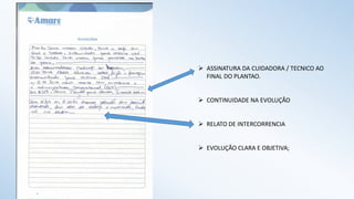  ASSINATURA DA CUIDADORA / TECNICO AO
FINAL DO PLANTAO.
 CONTINUIDADE NA EVOLUÇÃO
 RELATO DE INTERCORRENCIA
 EVOLUÇÃO CLARA E OBJETIVA;
 