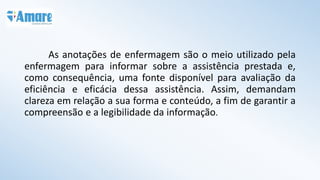As anotações de enfermagem são o meio utilizado pela
enfermagem para informar sobre a assistência prestada e,
como consequência, uma fonte disponível para avaliação da
eficiência e eficácia dessa assistência. Assim, demandam
clareza em relação a sua forma e conteúdo, a fim de garantir a
compreensão e a legibilidade da informação.
 
