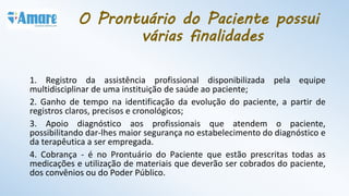 O Prontuário do Paciente possui
várias finalidades
1. Registro da assistência profissional disponibilizada pela equipe
multidisciplinar de uma instituição de saúde ao paciente;
2. Ganho de tempo na identificação da evolução do paciente, a partir de
registros claros, precisos e cronológicos;
3. Apoio diagnóstico aos profissionais que atendem o paciente,
possibilitando dar-lhes maior segurança no estabelecimento do diagnóstico e
da terapêutica a ser empregada.
4. Cobrança - é no Prontuário do Paciente que estão prescritas todas as
medicações e utilização de materiais que deverão ser cobrados do paciente,
dos convênios ou do Poder Público.
 