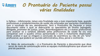 5. Defesa – infelizmente, talvez esta finalidade seja a mais importante hoje, quando
profissionais e estabelecimentos de saúde são acionados por pacientes insatisfeitos
com o resultado do seu atendimento. Será o Prontuário do Paciente o único
documento sobre o qual se debruçarão os operadores do Direito (advogado,
delegado, promotor de justiça, juízes, desembargadores etc.) e outros profissionais
para analisar se a conduta adotada pelos profissionais de saúde foi (ou era)
compatível com o quadro clínico apresentado e com o tratamento dispensado.
Desta análise é que se chegará à conclusão da ocorrência ou não de um “erro”
profissional, que poderá ser punido administrativa, ética, penal e civilmente.
• 6. Meio de comunicação – é o Prontuário do Paciente o documento que deve
servir de meio de comunicação entre as equipes multidisciplinares que atuam em
prol do paciente.
O Prontuário do Paciente possui
várias finalidades
 