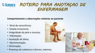 Comportamento e observações relativas ao paciente
• Nível de consciência;
• Estado emocional;
• Integridade da pele e mucosa;
• Hidratação;
• Aceitação de dieta;
• Movimentação;
• Eliminação;
• Presença de cateteres e drenos, estomas.
ROTEIRO PARA ANOTAÇAO DE
ENFERMAGEM
 