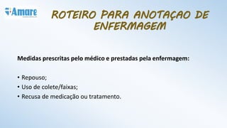 Medidas prescritas pelo médico e prestadas pela enfermagem:
• Repouso;
• Uso de colete/faixas;
• Recusa de medicação ou tratamento.
ROTEIRO PARA ANOTAÇAO DE
ENFERMAGEM
 