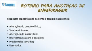Respostas específicas do paciente à terapia e assistência:
• Alterações do quadro clínico;
• Sinais e sintomas;
• Alterações de sinais vitais;
• Intercorrências com o paciente;
• Providências tomadas;
• Resultados.
ROTEIRO PARA ANOTAÇAO DE
ENFERMAGEM
 