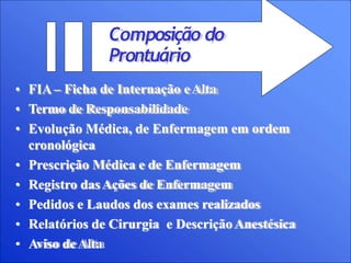 Composição do
Prontuário
• FIA– Ficha de Internação eAlta
• Termo de Responsabilidade
• Evolução Médica, de Enfermagem em ordem
cronológica
• Prescrição Médica e de Enfermagem
• Registro dasAções de Enfermagem
• Pedidos e Laudos dos exames realizados
• Relatórios de Cirurgia e DescriçãoAnestésica
• Aviso deAlta
 