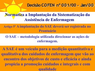 Decisão COFEN nº 001/00 - Jan/00
Normatiza a Implantação da Sistematização da
Assistência de Enfermagem
Artigo 5º Aimplantação do SAE deverá ser registrada no
Prontuário
O SAE – metodologia utilizada direcionar as ações de
enfermagem.
A SAE é um veículo para a medição quantitativa e
qualitativa dos cuidados de enfermagem que vão ao
encontro dos objetivos de custo e eficácia e ainda
propicia a promoção cuidados e integrais e com
qualidade
 