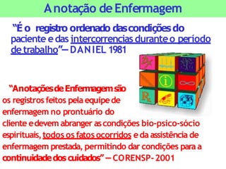 “É o registro ordenado dascondiçõesdo
paciente edas intercorrenciasduranteo período
detrabalho”– DANIEL 1981
“AnotaçõesdeEnfermagemsão
os registrosfeitos pelaequipede
enfermagem no prontuário do
cliente edevem abranger ascondições bio-psico-sócio
espirituais,todos os fatos ocorridos eda assistência de
enfermagem prestada, permitindo dar condições paraa
continuidadedoscuidados” – CORENSP-2001
Anotação deEnfermagem
 