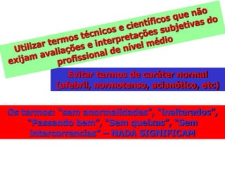 Evitar termos de caráter normal
(afebril, normotenso, acianótico, etc)
Os termos: “sem anormalidades”, “inalterados”,
“Passando bem”, “Sem queixas”, “Sem
intercorrencias” – NADA SIGNIFICAM
 
