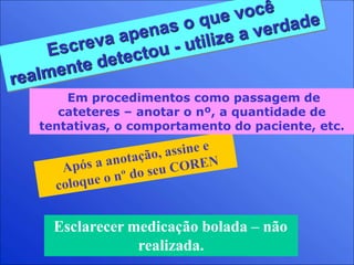 Esclarecer medicação bolada – não
realizada.
Em procedimentos como passagem de
cateteres – anotar o nº, a quantidade de
tentativas, o comportamento do paciente, etc.
 