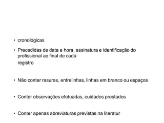 REGRAS IMPORTANTES PARA
ANOTAÇÕES
• cronológicas
• Precedidas de data e hora, assinatura e identificação do
profissional ao final de cada
registro
• Não conter rasuras, entrelinhas, linhas em branco ou espaços
• Conter observações efetuadas, cuidados prestados
• Conter apenas abreviaturas previstas na literatura
 