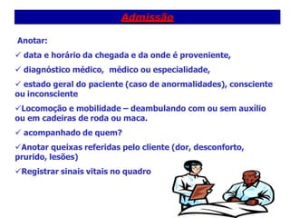Admissão
Anotar:
 data e horário da chegada e da onde é proveniente,
 diagnóstico médico, médico ou especialidade,
 estado geral do paciente (caso de anormalidades), consciente
ou inconsciente
Locomoção e mobilidade – deambulando com ou sem auxílio
ou em cadeiras de roda ou maca.
 acompanhado de quem?
Anotar queixas referidas pelo cliente (dor, desconforto,
prurido, lesões)
Registrar sinais vitais no quadro
 
