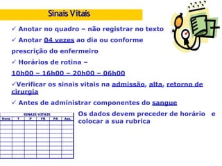 Anotar no quadro – não registrar no texto
 Anotar 04 vezes ao dia ou conforme
prescrição do enfermeiro
 Horários de rotina –
10h00 – 16h00 – 20h00 – 06h00
Verificar os sinais vitais na admissão, alta, retorno de
cirurgia
 Antes de administrar componentes do sangue
Os dados devem preceder de horário e
colocar a sua rubrica
SINAIS VITAIS
Hora T P FR PA Ass.
Sinais Vitais
 