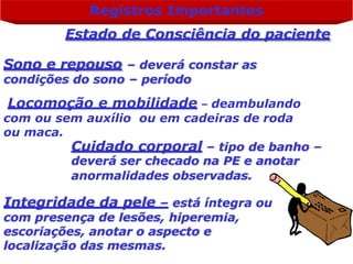 Registros Importantes
Estado de Consciência do paciente
Sono e repouso – deverá constar as
condições do sono – período
Locomoção e mobilidade – deambulando
com ou sem auxílio ou em cadeiras de roda
ou maca.
Cuidado corporal – tipo de banho –
deverá ser checado na PE e anotar
anormalidades observadas.
Integridade da pele – está íntegra ou
com presença de lesões, hiperemia,
escoriações, anotar o aspecto e
localização das mesmas.
 