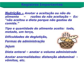 Nutrição – Anotar a aceitação ou não do
alimento – razões da não aceitação – Ex:
“não aceitou a dieta porque não gostou da
comida.”
Tipo e quantidade do alimento aceito: toda,
metade, um terço,
Dificuldades de deglutição,
Formas de administração
Jejum
Dieta enteral – anotar o volume administrado
Anotar anormalidades: distenção abdominal -
vômitos, etc.
Registros Importantes
 