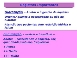Registros Importantes
Hidratação – Anotar a ingestão de líquidos
Orientar quanto a necessidade ou não de
hidratar
Atenção aos pacientes com restrição hídrica e
jejum
Eliminação – vesical e intestinal –
Anotar – consistência e aspecto, cor,
quantidade/volume, freqüência
+ Pouca
++ Média
+++ Muita
 