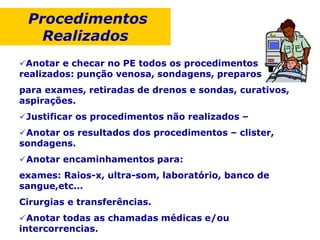 Procedimentos
Realizados
Anotar e checar no PE todos os procedimentos
realizados: punção venosa, sondagens, preparos
para exames, retiradas de drenos e sondas, curativos,
aspirações.
Justificar os procedimentos não realizados –
Anotar os resultados dos procedimentos – clister,
sondagens.
Anotar encaminhamentos para:
exames: Raios-x, ultra-som, laboratório, banco de
sangue,etc...
Cirurgias e transferências.
Anotar todas as chamadas médicas e/ou
intercorrencias.
 