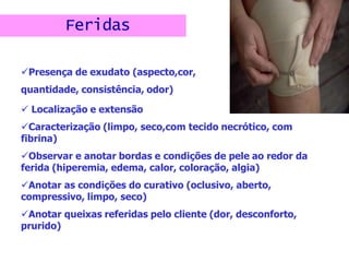 Feridas
Presença de exudato (aspecto,cor,
quantidade, consistência, odor)
 Localização e extensão
Caracterização (limpo, seco,com tecido necrótico, com
fibrina)
Observar e anotar bordas e condições de pele ao redor da
ferida (hiperemia, edema, calor, coloração, algia)
Anotar as condições do curativo (oclusivo, aberto,
compressivo, limpo, seco)
Anotar queixas referidas pelo cliente (dor, desconforto,
prurido)
 