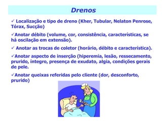 Drenos
 Localização e tipo de dreno (Kher, Tubular, Nelaton Penrose,
Tórax, Sucção)
Anotar débito (volume, cor, consistência, características, se
há oscilação em extensão).
 Anotar as trocas de coletor (horário, débito e característica).
Anotar aspecto de inserção (hiperemia, lesão, ressecamento,
prurido, íntegro, presença de exudato, algia, condições gerais
de pele.
Anotar queixas referidas pelo cliente (dor, desconforto,
prurido)
 