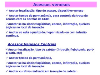 Acessos venosos
 Anotar localização, tipo de acesso, dispositivo venoso
 Anotar tempo de permanência, para controle de troca de
acordo com as normas de CCIH
Anotar se há sinais flogísiticos, edema, infiltração, queixas
álgicas no local da inserção
 Anotar se está aqualizado, heparinizado ou com infusão
contínua.
Acessos Venosos Centrais
Anotar localização, tipo de catéter (intracth, flebotomia, port-
a-cath, etc)
 Anotar tempo de permanência,
Anotar se há sinais flogísiticos, edema, infiltração, queixas
álgicas no local da inserção
 Anotar curativo realizado em inserção de cateter.
 