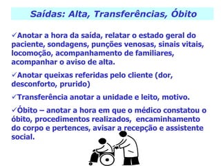 Saídas: Alta, Transferências, Óbito
Anotar a hora da saída, relatar o estado geral do
paciente, sondagens, punções venosas, sinais vitais,
locomoção, acompanhamento de familiares,
acompanhar o aviso de alta.
Anotar queixas referidas pelo cliente (dor,
desconforto, prurido)
Transferência anotar a unidade e leito, motivo.
Óbito – anotar a hora em que o médico constatou o
óbito, procedimentos realizados, encaminhamento
do corpo e pertences, avisar a recepção e assistente
social.
 