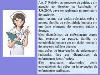 Art. 2º Relativo ao processo de cuidar, e em
atenção ao disposto na Resolução nº
358/2009, deve ser registrado no prontuário
do paciente:
a)um resumo dos dados coletados sobre a
pessoa, família ou coletividade humana em
um dado momento do processo saúde e
doença;
b)os diagnósticos de enfermagem acerca
das respostas da pessoa, família ou
coletividade humana em um dado momento
do processo saúde e doença;
c)as ações ou intervenções de enfermagem
realizadas face aos diagnósticos de
enfermagem identificados;
d)os resultados alcançados como
consequência das ações ou intervenções de
enfermagem realizadas.
 