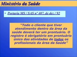 Ministério da Saúde
• Portaria MS / SAS nº 407, de dez / 92
“Todo o cliente que tiver
atendimento dentro da área da
saúde deverá ter um prontuário. O
registro é obrigatório em prontuário
único das atividades de todos os
profissionais da área da Saúde”
 