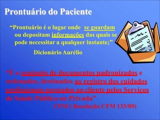 Prontuário do Paciente
“Prontuário é o lugar onde se guardam
ou depositam informações das quais se
pode necessitar a qualquer instante;”
DicionárioAurélio
“É o conjunto de documentos padronizados e
ordenados, destinados ao registro dos cuidados
profissionais prestados ao cliente pelos Serviços
de Saúde Pública ou Privada”
CFM ( Resolução CFM 133/89)
 