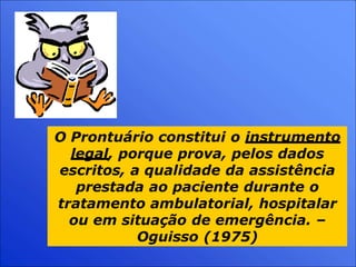 O Prontuário constitui o instrumento
legal, porque prova, pelos dados
escritos, a qualidade da assistência
prestada ao paciente durante o
tratamento ambulatorial, hospitalar
ou em situação de emergência. –
Oguisso (1975)
 