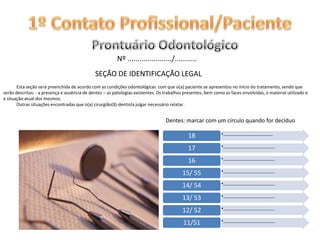 1º Contato Profissional/PacienteProntuário Odontológico Nº ....................../...........SEÇÃO DE IDENTIFICAÇÃO LEGAL            Esta seção será preenchida de acordo com as condições odontológicas com que o(a) paciente se apresentou no início do tratamento, sendo que serão descritas: - a presença e ausência de dentes – as patologias existentes. Os trabalhos presentes, bem como as faces envolvidas, o material utilizado e a situação atual dos mesmos.             Outras situações encontradas que o(a) cirurgião(ã)-dentista julgar necessário relatar.Dentes: marcar com um círculo quando for decíduo