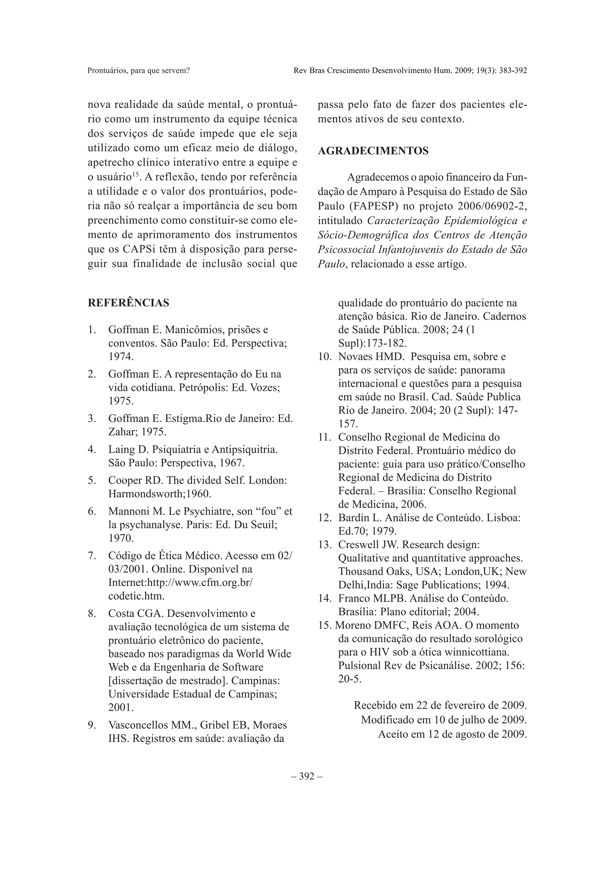 Prontuários, para que servem?                 Rev Bras Crescimento Desenvolvimento Hum. 2009; 19(3): 383-392



nova realidade da saúde mental, o prontuá-          passa pelo fato de fazer dos pacientes ele-
rio como um instrumento da equipe técnica           mentos ativos de seu contexto.
dos serviços de saúde impede que ele seja
utilizado como um eficaz meio de diálogo,           AGRADECIMENTOS
apetrecho clínico interativo entre a equipe e
o usuário 15. A reflexão, tendo por referência             Agradecemos o apoio financeiro da Fun-
a utilidade e o valor dos prontuários, pode-        dação de Amparo à Pesquisa do Estado de São
ria não só realçar a importância de seu bom         Paulo (FAPESP) no projeto 2006/06902-2,
preenchimento como constituir-se como ele-          intitulado Caracterização Epidemiológica e
mento de aprimoramento dos instrumentos             Sócio-Demográfica dos Centros de Atenção
que os CAPSi têm à disposição para perse-           Psicossocial Infantojuvenis do Estado de São
guir sua finalidade de inclusão social que          Paulo, relacionado a esse artigo.


REFERÊNCIAS                                             qualidade do prontuário do paciente na
                                                        atenção básica. Rio de Janeiro. Cadernos
1.   Goffman E. Manicômios, prisões e                   de Saúde Pública. 2008; 24 (1
     conventos. São Paulo: Ed. Perspectiva;             Supl):173-182.
     1974.                                          10. Novaes HMD. Pesquisa em, sobre e
2.   Goffman E. A representação do Eu na                para os serviços de saúde: panorama
     vida cotidiana. Petrópolis: Ed. Vozes;             internacional e questões para a pesquisa
     1975.                                              em saúde no Brasil. Cad. Saúde Publica
                                                        Rio de Janeiro. 2004; 20 (2 Supl): 147-
3.   Goffman E. Estigma.Rio de Janeiro: Ed.             157.
     Zahar; 1975.                                   11. Conselho Regional de Medicina do
4.   Laing D. Psiquiatria e Antipsiquitria.             Distrito Federal. Prontuário médico do
     São Paulo: Perspectiva, 1967.                      paciente: guia para uso prático/Conselho
5.   Cooper RD. The divided Self. London:               Regional de Medicina do Distrito
     Harmondsworth;1960.                                Federal. – Brasília: Conselho Regional
                                                        de Medicina, 2006.
6.   Mannoni M. Le Psychiatre, son “fou” et
                                                    12. Bardin L. Análise de Conteúdo. Lisboa:
     la psychanalyse. Paris: Ed. Du Seuil;
                                                        Ed.70; 1979.
     1970.
                                                    13. Creswell JW. Research design:
7.   Código de Ética Médico. Acesso em 02/              Qualitative and quantitative approaches.
     03/2001. Online. Disponível na                     Thousand Oaks, USA; London,UK; New
     Internet:http://www.cfm.org.br/                    Delhi,India: Sage Publications; 1994.
     codetic.htm.                                   14. Franco MLPB. Análise do Conteúdo.
8.   Costa CGA. Desenvolvimento e                       Brasília: Plano editorial; 2004.
     avaliação tecnológica de um sistema de         15. Moreno DMFC, Reis AOA. O momento
     prontuário eletrônico do paciente,                 da comunicação do resultado sorológico
     baseado nos paradigmas da World Wide               para o HIV sob a ótica winnicottiana.
     Web e da Engenharia de Software                    Pulsional Rev de Psicanálise. 2002; 156:
     [dissertação de mestrado]. Campinas:               20-5.
     Universidade Estadual de Campinas;
     2001.                                                    Recebido em 22 de fevereiro de 2009.
9.   Vasconcellos MM., Gribel EB, Moraes                       Modificado em 10 de julho de 2009.
     IHS. Registros em saúde: avaliação da                        Aceito em 12 de agosto de 2009.


                                              – 392 –
 