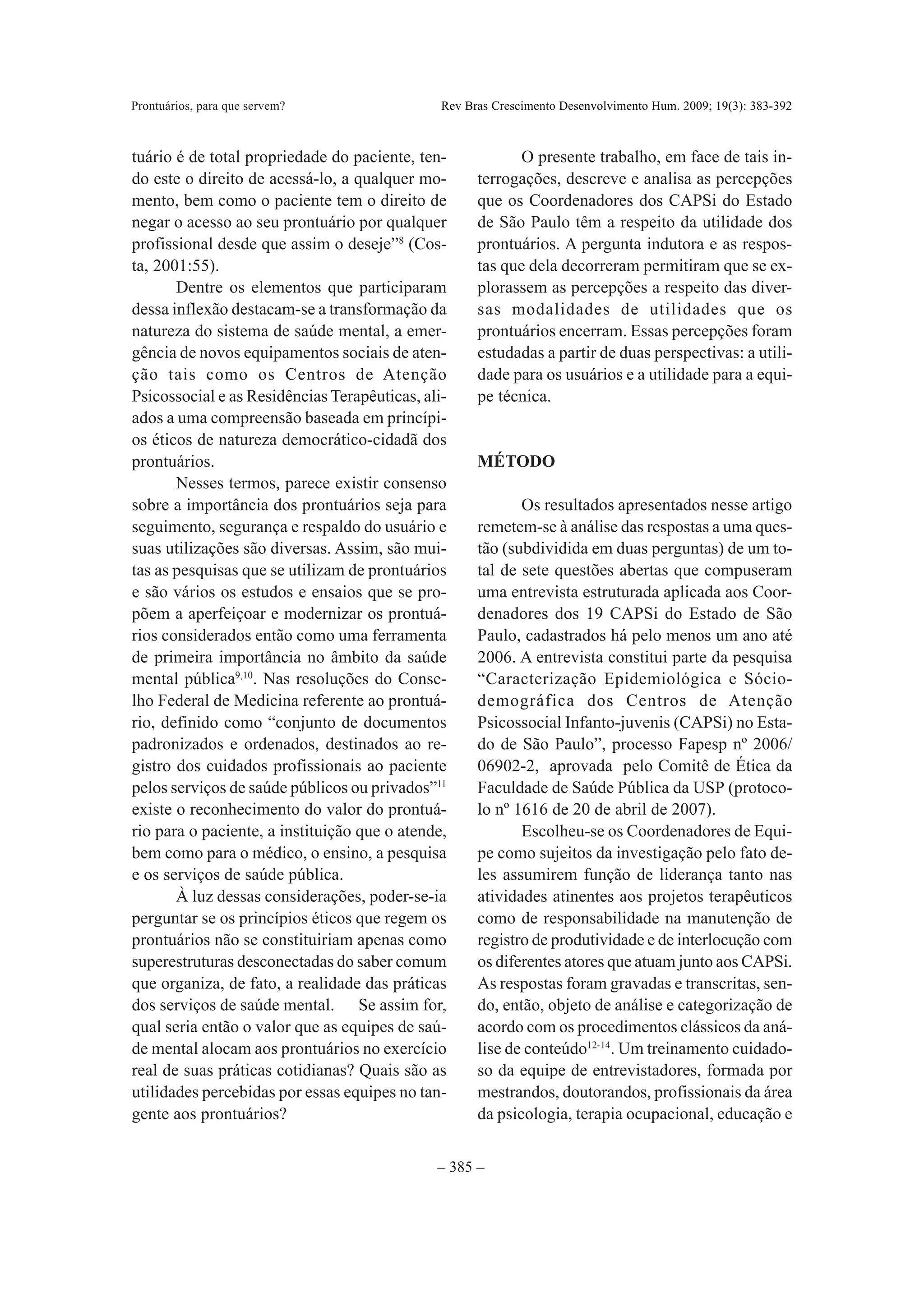 Prontuários, para que servem?                  Rev Bras Crescimento Desenvolvimento Hum. 2009; 19(3): 383-392



tuário é de total propriedade do paciente, ten-             O presente trabalho, em face de tais in-
do este o direito de acessá-lo, a qualquer mo-       terrogações, descreve e analisa as percepções
mento, bem como o paciente tem o direito de          que os Coordenadores dos CAPSi do Estado
negar o acesso ao seu prontuário por qualquer        de São Paulo têm a respeito da utilidade dos
profissional desde que assim o deseje”8 (Cos-        prontuários. A pergunta indutora e as respos-
ta, 2001:55).                                        tas que dela decorreram permitiram que se ex-
       Dentre os elementos que participaram          plorassem as percepções a respeito das diver-
dessa inflexão destacam-se a transformação da        sas modalidades de utilidades que os
natureza do sistema de saúde mental, a emer-         prontuários encerram. Essas percepções foram
gência de novos equipamentos sociais de aten-        estudadas a partir de duas perspectivas: a utili-
ção tais como os Centros de Atenção                  dade para os usuários e a utilidade para a equi-
Psicossocial e as Residências Terapêuticas, ali-     pe técnica.
ados a uma compreensão baseada em princípi-
os éticos de natureza democrático-cidadã dos
prontuários.                                         MÉTODO
       Nesses termos, parece existir consenso
sobre a importância dos prontuários seja para               Os resultados apresentados nesse artigo
seguimento, segurança e respaldo do usuário e        remetem-se à análise das respostas a uma ques-
suas utilizações são diversas. Assim, são mui-       tão (subdividida em duas perguntas) de um to-
tas as pesquisas que se utilizam de prontuários      tal de sete questões abertas que compuseram
e são vários os estudos e ensaios que se pro-        uma entrevista estruturada aplicada aos Coor-
põem a aperfeiçoar e modernizar os prontuá-          denadores dos 19 CAPSi do Estado de São
rios considerados então como uma ferramenta          Paulo, cadastrados há pelo menos um ano até
de primeira importância no âmbito da saúde           2006. A entrevista constitui parte da pesquisa
mental pública9,10. Nas resoluções do Conse-         “Caracterização Epidemiológica e Sócio-
lho Federal de Medicina referente ao prontuá-        demográfica dos Centros de Atenção
rio, definido como “conjunto de documentos           Psicossocial Infanto-juvenis (CAPSi) no Esta-
padronizados e ordenados, destinados ao re-          do de São Paulo”, processo Fapesp nº 2006/
gistro dos cuidados profissionais ao paciente        06902-2, aprovada pelo Comitê de Ética da
pelos serviços de saúde públicos ou privados”11      Faculdade de Saúde Pública da USP (protoco-
existe o reconhecimento do valor do prontuá-         lo nº 1616 de 20 de abril de 2007).
rio para o paciente, a instituição que o atende,            Escolheu-se os Coordenadores de Equi-
bem como para o médico, o ensino, a pesquisa         pe como sujeitos da investigação pelo fato de-
e os serviços de saúde pública.                      les assumirem função de liderança tanto nas
       À luz dessas considerações, poder-se-ia       atividades atinentes aos projetos terapêuticos
perguntar se os princípios éticos que regem os       como de responsabilidade na manutenção de
prontuários não se constituiriam apenas como         registro de produtividade e de interlocução com
superestruturas desconectadas do saber comum         os diferentes atores que atuam junto aos CAPSi.
que organiza, de fato, a realidade das práticas      As respostas foram gravadas e transcritas, sen-
dos serviços de saúde mental. Se assim for,          do, então, objeto de análise e categorização de
qual seria então o valor que as equipes de saú-      acordo com os procedimentos clássicos da aná-
de mental alocam aos prontuários no exercício        lise de conteúdo12-14. Um treinamento cuidado-
real de suas práticas cotidianas? Quais são as       so da equipe de entrevistadores, formada por
utilidades percebidas por essas equipes no tan-      mestrandos, doutorandos, profissionais da área
gente aos prontuários?                               da psicologia, terapia ocupacional, educação e


                                              – 385 –
 