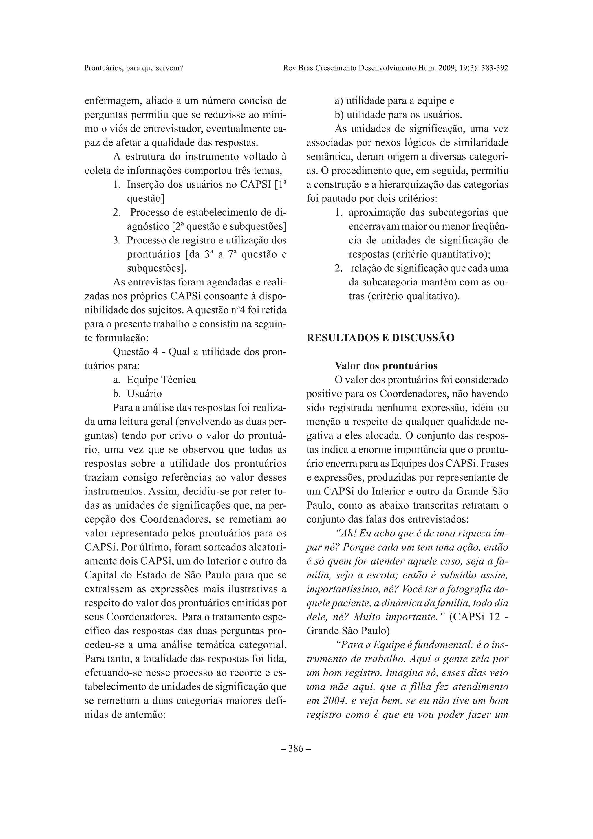 Prontuários, para que servem?                   Rev Bras Crescimento Desenvolvimento Hum. 2009; 19(3): 383-392



enfermagem, aliado a um número conciso de                    a) utilidade para a equipe e
perguntas permitiu que se reduzisse ao míni-                 b) utilidade para os usuários.
mo o viés de entrevistador, eventualmente ca-                As unidades de significação, uma vez
paz de afetar a qualidade das respostas.              associadas por nexos lógicos de similaridade
       A estrutura do instrumento voltado à           semântica, deram origem a diversas categori-
coleta de informações comportou três temas,           as. O procedimento que, em seguida, permitiu
       1. Inserção dos usuários no CAPSI [1ª          a construção e a hierarquização das categorias
          questão]                                    foi pautado por dois critérios:
       2. Processo de estabelecimento de di-                 1. aproximação das subcategorias que
          agnóstico [2ª questão e subquestões]                  encerravam maior ou menor freqüên-
       3. Processo de registro e utilização dos                 cia de unidades de significação de
          prontuários [da 3ª a 7ª questão e                     respostas (critério quantitativo);
          subquestões].                                      2. relação de significação que cada uma
       As entrevistas foram agendadas e reali-                  da subcategoria mantém com as ou-
zadas nos próprios CAPSi consoante à dispo-                     tras (critério qualitativo).
nibilidade dos sujeitos. A questão nº4 foi retida
para o presente trabalho e consistiu na seguin-
te formulação:                                        RESULTADOS E DISCUSSÃO
       Questão 4 - Qual a utilidade dos pron-
tuários para:                                                Valor dos prontuários
       a. Equipe Técnica                                     O valor dos prontuários foi considerado
       b. Usuário                                     positivo para os Coordenadores, não havendo
       Para a análise das respostas foi realiza-      sido registrada nenhuma expressão, idéia ou
da uma leitura geral (envolvendo as duas per-         menção a respeito de qualquer qualidade ne-
guntas) tendo por crivo o valor do prontuá-           gativa a eles alocada. O conjunto das respos-
rio, uma vez que se observou que todas as             tas indica a enorme importância que o prontu-
respostas sobre a utilidade dos prontuários           ário encerra para as Equipes dos CAPSi. Frases
traziam consigo referências ao valor desses           e expressões, produzidas por representante de
instrumentos. Assim, decidiu-se por reter to-         um CAPSi do Interior e outro da Grande São
das as unidades de significações que, na per-         Paulo, como as abaixo transcritas retratam o
cepção dos Coordenadores, se remetiam ao              conjunto das falas dos entrevistados:
valor representado pelos prontuários para os                 “Ah! Eu acho que é de uma riqueza ím-
CAPSi. Por último, foram sorteados aleatori-          par né? Porque cada um tem uma ação, então
amente dois CAPSi, um do Interior e outro da          é só quem for atender aquele caso, seja a fa-
Capital do Estado de São Paulo para que se            mília, seja a escola; então é subsídio assim,
extraíssem as expressões mais ilustrativas a          importantíssimo, né? Você ter a fotografia da-
respeito do valor dos prontuários emitidas por        quele paciente, a dinâmica da família, todo dia
seus Coordenadores. Para o tratamento espe-           dele, né? Muito importante.” (CAPSi 12 -
cífico das respostas das duas perguntas pro-          Grande São Paulo)
cedeu-se a uma análise temática categorial.                  “Para a Equipe é fundamental: é o ins-
Para tanto, a totalidade das respostas foi lida,      trumento de trabalho. Aqui a gente zela por
efetuando-se nesse processo ao recorte e es-          um bom registro. Imagina só, esses dias veio
tabelecimento de unidades de significação que         uma mãe aqui, que a filha fez atendimento
se remetiam a duas categorias maiores defi-           em 2004, e veja bem, se eu não tive um bom
nidas de antemão:                                     registro como é que eu vou poder fazer um


                                               – 386 –
 