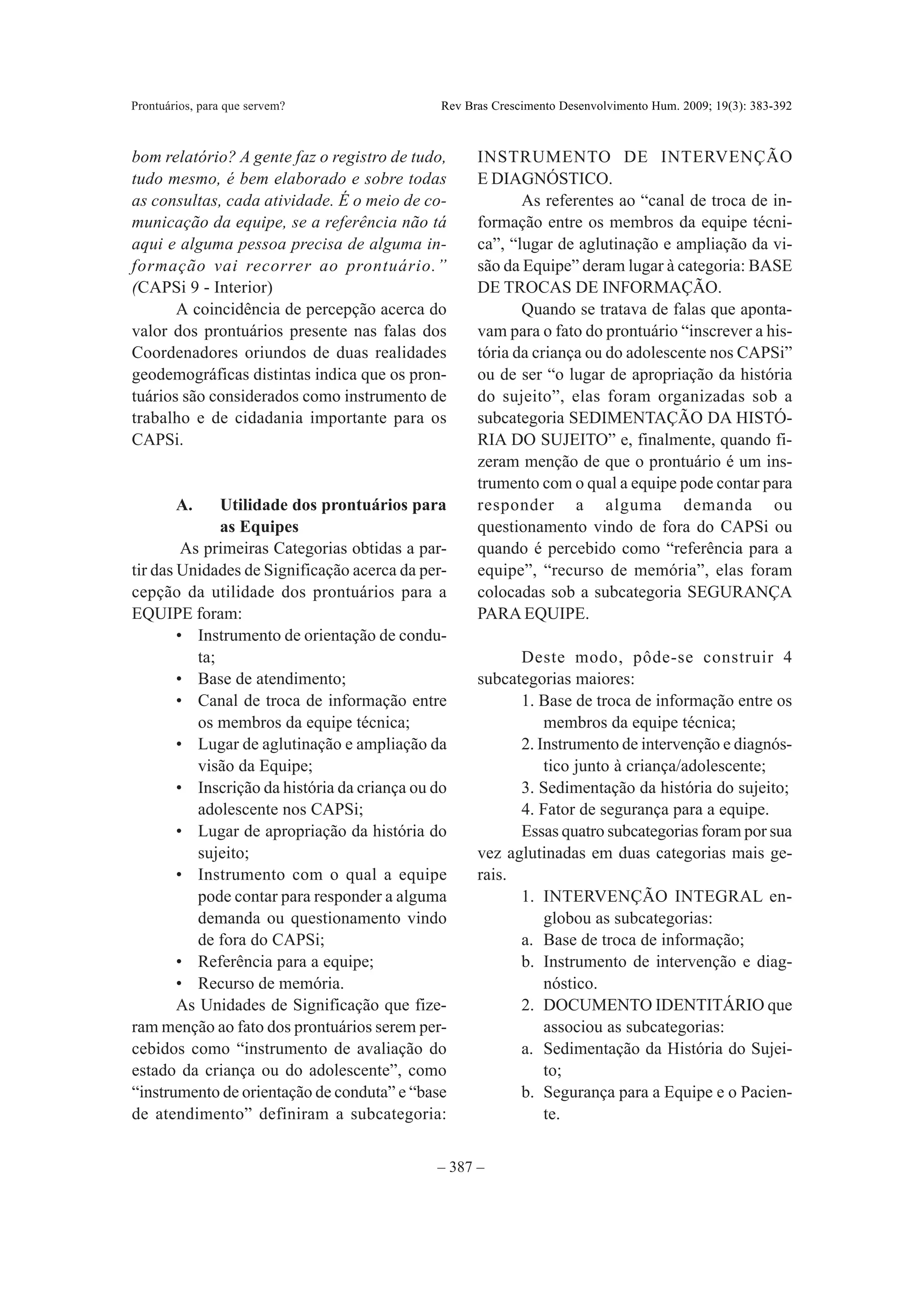 Prontuários, para que servem?                  Rev Bras Crescimento Desenvolvimento Hum. 2009; 19(3): 383-392



bom relatório? A gente faz o registro de tudo,       INSTRUMENTO DE INTERVENÇÃO
tudo mesmo, é bem elaborado e sobre todas            E DIAGNÓSTICO.
as consultas, cada atividade. É o meio de co-               As referentes ao “canal de troca de in-
municação da equipe, se a referência não tá          formação entre os membros da equipe técni-
aqui e alguma pessoa precisa de alguma in-           ca”, “lugar de aglutinação e ampliação da vi-
formação vai recorrer ao prontuário.”                são da Equipe” deram lugar à categoria: BASE
(CAPSi 9 - Interior)                                 DE TROCAS DE INFORMAÇÃO.
       A coincidência de percepção acerca do                Quando se tratava de falas que aponta-
valor dos prontuários presente nas falas dos         vam para o fato do prontuário “inscrever a his-
Coordenadores oriundos de duas realidades            tória da criança ou do adolescente nos CAPSi”
geodemográficas distintas indica que os pron-        ou de ser “o lugar de apropriação da história
tuários são considerados como instrumento de         do sujeito”, elas foram organizadas sob a
trabalho e de cidadania importante para os           subcategoria SEDIMENTAÇÃO DA HISTÓ-
CAPSi.                                               RIA DO SUJEITO” e, finalmente, quando fi-
                                                     zeram menção de que o prontuário é um ins-
                                                     trumento com o qual a equipe pode contar para
        A.     Utilidade dos prontuários para        responder a alguma demanda ou
               as Equipes                            questionamento vindo de fora do CAPSi ou
         As primeiras Categorias obtidas a par-      quando é percebido como “referência para a
tir das Unidades de Significação acerca da per-      equipe”, “recurso de memória”, elas foram
cepção da utilidade dos prontuários para a           colocadas sob a subcategoria SEGURANÇA
EQUIPE foram:                                        PARA EQUIPE.
        • Instrumento de orientação de condu-
           ta;                                             Deste modo, pôde-se construir 4
        • Base de atendimento;                       subcategorias maiores:
        • Canal de troca de informação entre               1. Base de troca de informação entre os
           os membros da equipe técnica;                       membros da equipe técnica;
        • Lugar de aglutinação e ampliação da              2. Instrumento de intervenção e diagnós-
           visão da Equipe;                                    tico junto à criança/adolescente;
        • Inscrição da história da criança ou do           3. Sedimentação da história do sujeito;
           adolescente nos CAPSi;                          4. Fator de segurança para a equipe.
        • Lugar de apropriação da história do              Essas quatro subcategorias foram por sua
           sujeito;                                  vez aglutinadas em duas categorias mais ge-
        • Instrumento com o qual a equipe            rais.
           pode contar para responder a alguma             1. INTERVENÇÃO INTEGRAL en-
           demanda ou questionamento vindo                     globou as subcategorias:
           de fora do CAPSi;                               a. Base de troca de informação;
        • Referência para a equipe;                        b. Instrumento de intervenção e diag-
        • Recurso de memória.                                  nóstico.
        As Unidades de Significação que fize-              2. DOCUMENTO IDENTITÁRIO que
ram menção ao fato dos prontuários serem per-                  associou as subcategorias:
cebidos como “instrumento de avaliação do                  a. Sedimentação da História do Sujei-
estado da criança ou do adolescente”, como                     to;
“instrumento de orientação de conduta” e “base             b. Segurança para a Equipe e o Pacien-
de atendimento” definiram a subcategoria:                      te.


                                              – 387 –
 