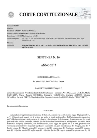 Sentenza 16/2017
Giudizio
Presidente - RedattoreGROSSI MORELLI
Udienza Pubblica del Decisione del06/12/2016 07/12/2016
Deposito del Pubblicazione in G. U.24/01/2017
Norme impugnate: Art. 26, c. 2° e 3°, del decreto-legge 24/06/2014, n. 91, convertito, con modificazioni, dalla legge
11/08/2014, n. 116.
Massime:
Atti decisi: ordd. da 253 a 261, 265, da 266 a 274, da 279 a 287, da 293 a 302, da 309 a 317, da 324 a 329/2015;
da 37 a 46/2016
SENTENZA N. 16
ANNO 2017
REPUBBLICA ITALIANA
IN NOME DEL POPOLO ITALIANO
LA CORTE COSTITUZIONALE
composta dai signori: Presidente: Paolo GROSSI; Giudici : Giorgio LATTANZI, Aldo CAROSI, Marta
CARTABIA, Mario Rosario MORELLI, Giancarlo CORAGGIO, Giuliano AMATO, Silvana
SCIARRA, Daria de PRETIS, Nicolò ZANON, Augusto Antonio BARBERA, Giulio PROSPERETTI,
ha pronunciato la seguente
SENTENZA
nei giudizi di legittimità costituzionale dell’art. 26, commi 2 e 3, del decreto-legge 24 giugno 2014,
n. 91 (Disposizioni urgenti per il settore agricolo, la tutela ambientale e l’efficientamento energetico
dell’edilizia scolastica e universitaria, il rilancio e lo sviluppo delle imprese, il contenimento dei costi
gravanti sulle tariffe elettriche, nonché per la definizione immediata di adempimenti derivanti dalla
normativa europea), convertito, con modificazioni, dalla legge 11 agosto 2014, n. 116, promossi dal
Tribunale amministrativo regionale del Lazio, sezione III-ter, con tre ordinanze del 3 luglio, una del 7
luglio, cinque del 9 luglio, una del 23 giugno, tre del 24 giugno, due del 26 giugno, una del 30 giugno,
due del 10 luglio, una del 20 luglio, una del 10 luglio, due del 24 giugno, una del 26 giugno, una del 10
 