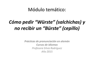Módulo temático:
Cómo pedir “Würste” (salchichas) y
no recibir un “Bürste” (cepillo)
Prácticas de pronunciación en alemán
Cursos de idiomas
Profesora Silvia Rodríguez
Año 2015
 
