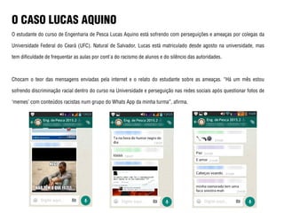 O CASO LUCAS AQUINO
O estudante do curso de Engenharia de Pesca Lucas Aquino está sofrendo com perseguições e ameaças por colegas da
Universidade Federal do Ceará (UFC). Natural de Salvador, Lucas está matriculado desde agosto na universidade, mas
tem dificuldade de frequentar as aulas por cont'a do racismo de alunos e do silêncio das autoridades.
Chocam o teor das mensagens enviadas pela internet e o relato do estudante sobre as ameaças. “Há um mês estou
sofrendo discriminação racial dentro do curso na Universidade e perseguição nas redes sociais após questionar fotos de
‘memes’ com conteúdos racistas num grupo do Whats App da minha turma”, afirma.
 